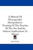 A Manual of Photographic Manipulation: Treating of the Practice of the Art and Its Various Applications to Nature