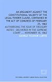 An Argument against the constitutional validity of the legal tender clause, contained in the Act of Congress of February 25, 1862: authorizing the issue ... in the Supreme Court ... November 18, 1862