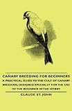 Canary Breeding for Beginners - A Practical Guide to the Cult of Canary Breeding, Designed Specially for the Use of the Beginner in the Hobby.