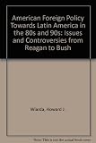 American foreign policy toward Latin America in the 80s and 90s : issues and controversies from Reagan to Bush