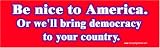Be Nice to America or We'll Bring Democracy to Your Country. Magnetic Bumper Sticker