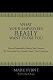 What Your Employees Really Want from You: How to Dramatically Reduce Your Turnover by Cultivating Your Greatest Asset-Your Employees