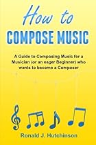 How to Compose Music: A Guide to Composing Music for a Musician (or an eager Beginner) who wants to become a Composer - ( How to Write Music ) How to Compose Music: A Guide to Composing Music for a Musician (or an eager Beginner) who wants to become a Composer - ( How to Write Music )
