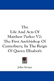 The Life And Acts Of Matthew Parker V2: The First Archbishop Of Canterbury, In The Reign Of Queen Elizabeth