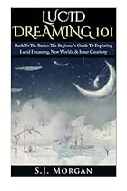 Lucid Dreaming 101: Back To The Basics: The Beginner's Guide To Exploring Lucid Dreaming, New Worlds, & Inner Creativity (Lucid Dreams, Dreams, Astral Projection, Out of Body)