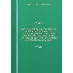 Gunnison and San Juan: a late and reliable description of the wonderful gold and silver belts and iron and coal fields of that newest and best land . on climate, soil, forests, scenery, game