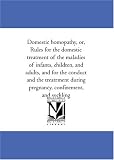 Domestic homopathy, or, Rules for the domestic treatment of the maladies of infants, children, and adults, and for the conduct and the treatrment during pregnancy, confinement, and suckling