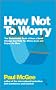 How Not To Worry: The Remarkable Truth of How a Small Change Can Help You Stress Less and Enjoy Life More