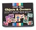 Objects and Owners A great new matching card set that shows a variety of people and some of their important possessions. Each of the 24 large cards show a different person or animal (owners), while each of the 48 small cards show a single object. The cards are divided into two levels: Early Experiences has 12 sets based around the home with owners familiar to everyone; Out and About has 12 sets that go out into the world of work and leisure. Encourages expressive language, attention and concentration, logical thought, and comprehension. Instructional manual outlines six activities of varying levels of difficulty to match owners and objects.