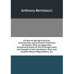 A View of the Agricultural, Commercial, and Financial Interests of Ceylon: With an Appendix, Containing Some of the Principal Laws and Usages of the Canadians; Port and Custom-House Regulations, &c