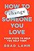 How to Change Someone You Love: Four Steps to Help You Help Them