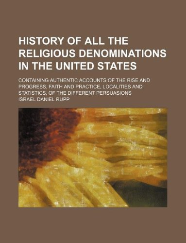 History of all the religious denominations in the United States; containing authentic accounts of the rise and progress, faith and practice, localities and statistics, of the different persuasions