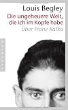 Die ungeheuere Welt, die ich im Kopfe habe: &Uuml;ber Franz Kafka - Louis Begley