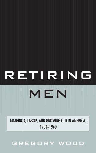 Retiring Men: Manhood, Labor, and Growing Old in America, 1900-1960