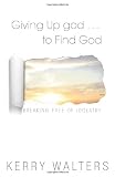Giving up God-- to find God : breaking free of idolatry