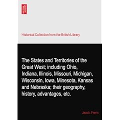 The States and Territories of the Great West; including Ohio, Indiana, Illinois, Missouri, Michigan, Wisconsin, Iowa, Minesota, Kansas and Nebraska; their geography, history, advantages, etc.