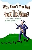 Why Don't You Just Shoot The Moose?: Applying Common Sense To Solve Everyday Business Problems