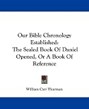 Our Bible Chronology Established: The Sealed Book Of Daniel Opened, Or A Book Of Reference