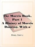 The Morris Book, Part 1A History of Morris Dancing, With a Description of Eleven Dances as Performed by the Morris-Men of England