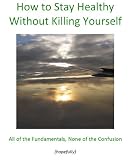 How to Stay Healthy without Killing Yourself- all of the fundamentals, none of the confusion (Simple Stepsto Health Guides)