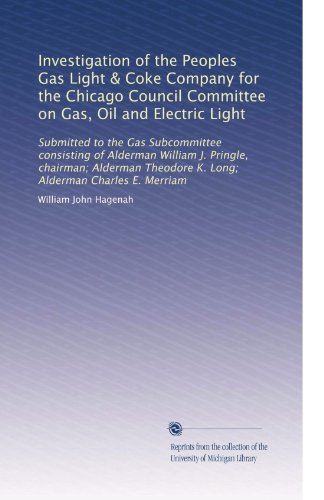 Investigation of the Peoples Gas Light & Coke Company for the Chicago Council Committee on Gas, Oil and Electric Light: Submitted to the Gas ... Theodore K. Long; Alderman Charles E. Merriam
