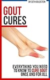 Gout Cures: Everything You Need to Know To Cure Gout Once and For All (gout cure, gout recipes, gout prevention, cure for gout)