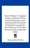 Rome's Tribute To Anglican Orders: A Defense Of The Episcopal Succession And Priesthood Of The Church Of England, Founded On The Testimony Of The Best Roman Catholic Authorities (1894)