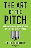 The Art of the Pitch: Persuasion and Presentation Skills that Win Business