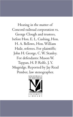 Hearing in the matter of Concord railroad corporation vs. George Clough and trustees, before Hon. E. L. Cushing, Hon. H. A. Bellows, Hon. William Haile, ... defendants: Mason W. Tappan, H. P. Rolfe,