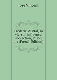 FrÃ©dÃ©ric Mistral, sa vie, son influence, son action, et son art (French Edition)