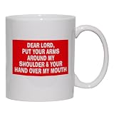 DEAR LORD, PUT YOUR ARMS AROUND MY SHOULDER & YOUR HAND OVER MY MOUTH Mug for Coffee / Hot Beverage (choice of sizes and colors)