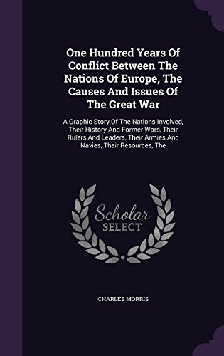 One Hundred Years Of Conflict Between The Nations Of Europe, The Causes And Issues Of The Great War: A Graphic Story Of The Nations Involved, Their ... Their Armies And Navies, Their Resources, The