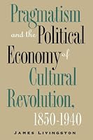 Pragmatism and the Political Economy of Cultural Revolution, 1850-1940 (Cultural Studies of the United States)