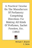 A Practical Treatise On The Manufacture Of Perfumery: Comprising Directions For Making All Kinds Of Perfumes, Sachet Powders, Etc. (1892)
