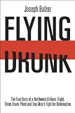 FLYING DRUNK: The True Story of a Northwest Airlines Flight, Three Drunk Pilots, and One Man's Fight for Redemption