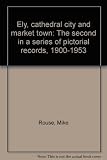 Ely, cathedral city and market town, the second in a series of pictorial records, 1900-1953