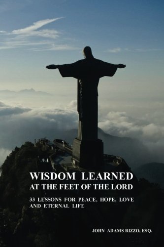 Wisdom Learned at the Feet of the Lord: 33 Lessons for Peace, Hope, Love, and Eternal Life, by John Adams Rizzo Esq.