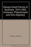 George Grant Francis of Swansea 1814-1882 : antiquary, philanthropist and civic dignitary