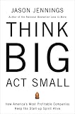 Think Big, Act Small: How Americas Best Performing Companies Keep the Start-up Spirit Alive