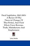 Fiscal Legislation, 1842-1865: A Review of the Financial Changes of That Period, and Their Effects Upon Revenue, Trade, Manufactures and Employment