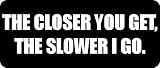 THE CLOSER YOU GET, THE SLOWER I GO. - Funny Car Bumper Sticker/Vinyl Decal [2450BLK]