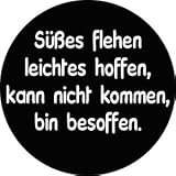 BADGE 007 Süßes flehen leichtes hoffen, kann nicht kommen, bin besoffen. BUTTON ANSTECKER