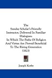 The Sunday Scholar's Friendly Instructor, Delivered In Familiar Dialogues: In Which The Paths Of Religion And Virtue Are Proved Beneficial To The Rising Generation (1823)