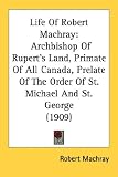 Life Of Robert Machray: Archbishop Of Rupert's Land, Primate Of All Canada, Prelate Of The Order Of St. Michael And St. George (1909)