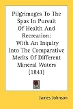 Pilgrimages To The Spas In Pursuit Of Health And Recreation: With An Inquiry Into The Comparative Merits Of Different Mineral Waters (1841)
