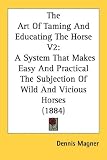 The Art Of Taming And Educating The Horse V2: A System That Makes Easy And Practical The Subjection Of Wild And Vicious Horses (1884)