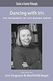 Dancing with Iris : the philosophy of Iris Marion Young