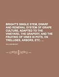 Bright's single stem, dwarf and renewal system of grape culture, adapted to the vineyard, the grapery, and the fruiting of vines in pots, on trellises, arbors, etc.