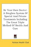 Be Your Own Doctor: A Drugless System Of Special And Private Treatments Including The Great Triple Method Of Health And Cure