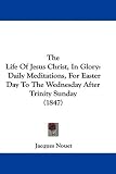The Life Of Jesus Christ, In Glory: Daily Meditations, For Easter Day To The Wednesday After Trinity Sunday (1847)
